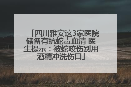 四川雅安这3家医院储备有抗蛇毒血清 医生提示：被蛇咬伤别用酒精冲洗伤口