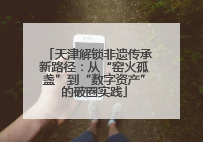 天津解锁非遗传承新路径：从“窑火孤盏”到“数字资产”的破圈实践
