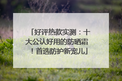 好评热款实测：十大公认好用的防晒霜！首选防护新宠儿