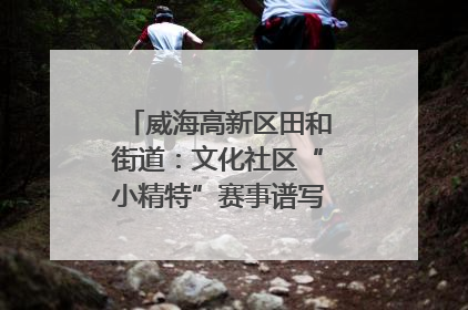威海高新区田和街道：文化社区“小精特”赛事谱写文化赋能新乐章
