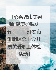 心系城市美容师 健康护航庆五一——淮安市淮阴区总工会开展关爱职工体检活动