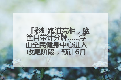 彩虹跑道亮相，篮筐自带计分牌……浮山全民健身中心进入收尾阶段，预计6月30日试运营