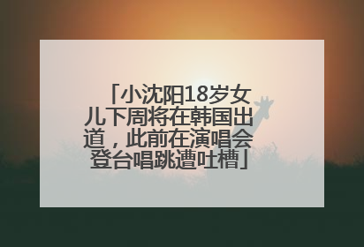 小沈阳18岁女儿下周将在韩国出道，此前在演唱会登台唱跳遭吐槽