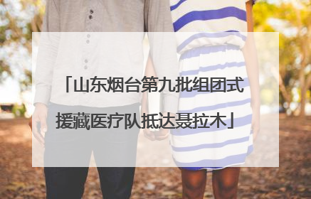 山东烟台第九批组团式援藏医疗队抵达聂拉木