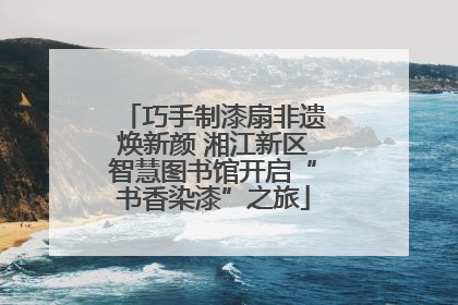 巧手制漆扇非遗焕新颜 湘江新区智慧图书馆开启“书香染漆”之旅