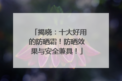 揭晓：十大好用的防晒霜！防晒效果与安全兼具！