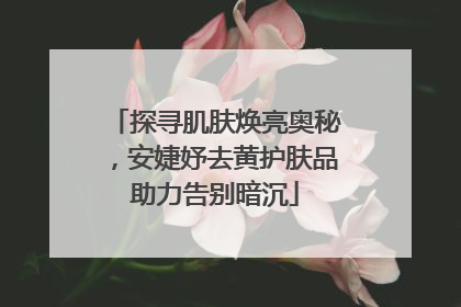 探寻肌肤焕亮奥秘，安婕妤去黄护肤品助力告别暗沉