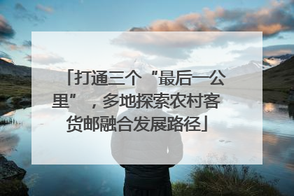 打通三个“最后一公里”，多地探索农村客货邮融合发展路径