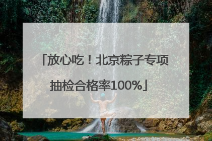 放心吃！北京粽子专项抽检合格率100%