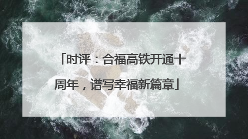 时评：合福高铁开通十周年，谱写幸福新篇章
