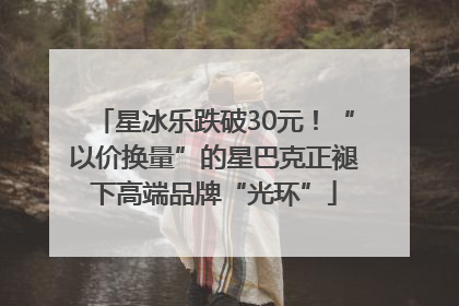 星冰乐跌破30元！“以价换量”的星巴克正褪下高端品牌“光环”