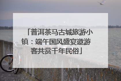 普洱茶马古城旅游小镇：端午国风盛宴邀游客共赏千年民俗