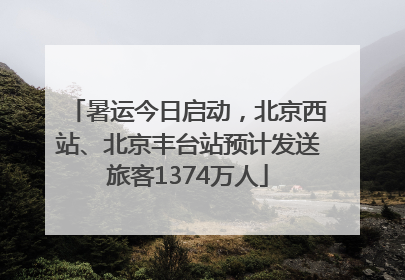 暑运今日启动，北京西站、北京丰台站预计发送旅客1374万人
