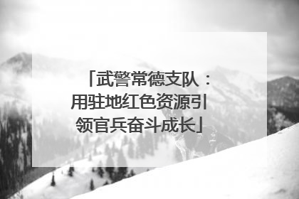 武警常德支队：用驻地红色资源引领官兵奋斗成长