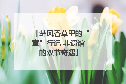 楚风香草里的“童”行记 非遗馆的双节奇遇
