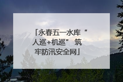 永春五一水库“人巡+机巡” 筑牢防汛安全网