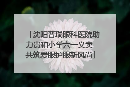 沈阳普瑞眼科医院助力贵和小学六一义卖 共筑爱眼护眼新风尚