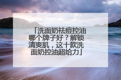 洗面奶祛痘控油哪个牌子好？解锁清爽肌，这十款洗面奶控油超给力