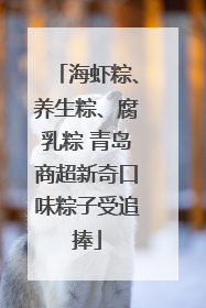 海虾粽、养生粽、腐乳粽 青岛商超新奇口味粽子受追捧