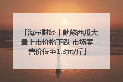 海量财经丨麒麟西瓜大量上市价格下跌 市场零售价低至1.3元/斤