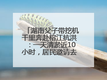 湖南父子带挖机千里奔赴榕江抗洪：一天清淤近10小时，居民邀请去他们家里睡