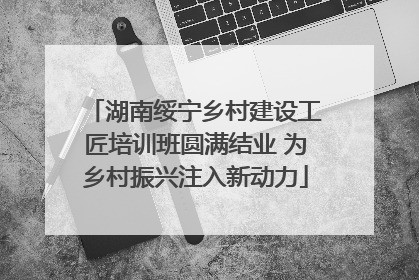 湖南绥宁乡村建设工匠培训班圆满结业 为乡村振兴注入新动力