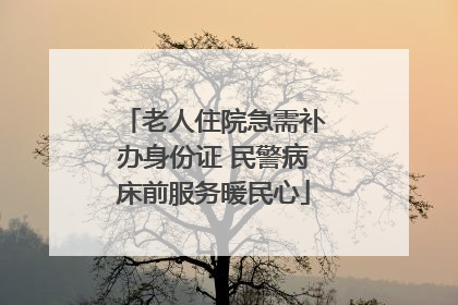老人住院急需补办身份证 民警病床前服务暖民心