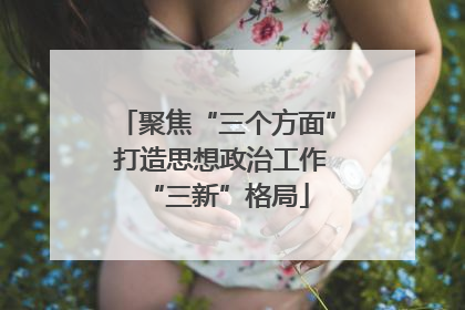 聚焦“三个方面” 打造思想政治工作“三新”格局