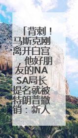 背刺！马斯克刚离开白宫，他好朋友的NASA局长提名就被特朗普撤销：新人选要在太空实现“美国优先”