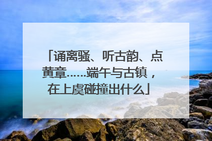诵离骚、听古韵、点黄章……端午与古镇，在上虞碰撞出什么