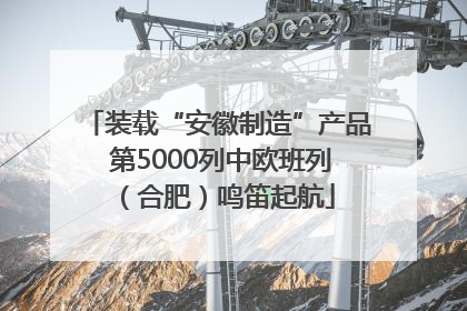 装载“安徽制造”产品 第5000列中欧班列（合肥）鸣笛起航