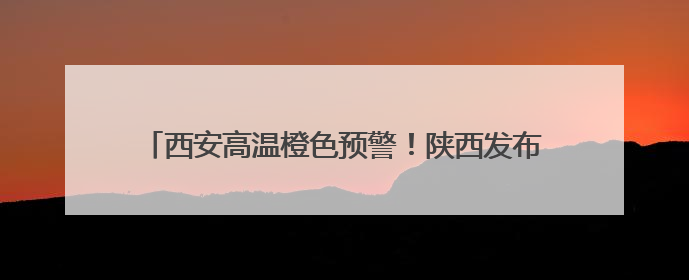 西安高温橙色预警！陕西发布24小时灾害性天气预报→