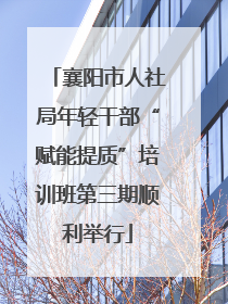 襄阳市人社局年轻干部“赋能提质”培训班第三期顺利举行