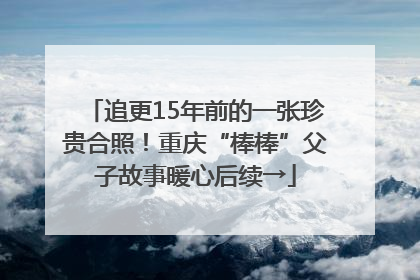 追更15年前的一张珍贵合照！重庆“棒棒”父子故事暖心后续→
