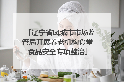辽宁省凤城市市场监管局开展养老机构食堂食品安全专项整治