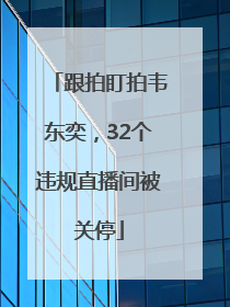 跟拍盯拍韦东奕，32个违规直播间被关停