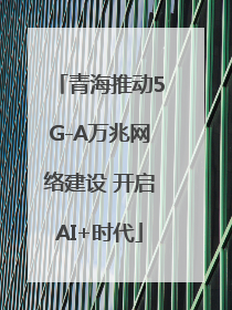 青海推动5G-A万兆网络建设 开启AI+时代