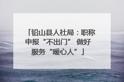 铅山县人社局：职称申报“不出门” 做好服务“暖心人”