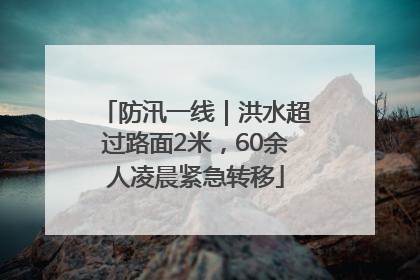 防汛一线｜洪水超过路面2米，60余人凌晨紧急转移