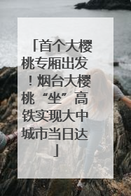 首个大樱桃专厢出发！烟台大樱桃“坐”高铁实现大中城市当日达