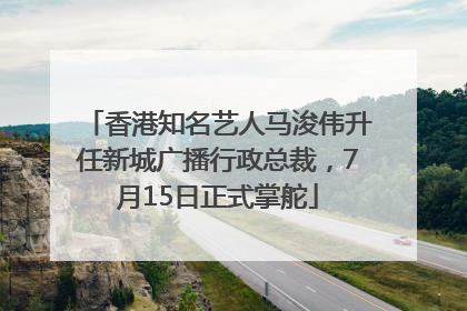 香港知名艺人马浚伟升任新城广播行政总裁，7月15日正式掌舵