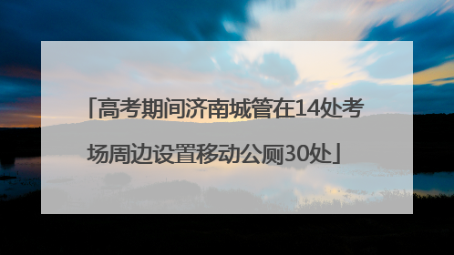 高考期间济南城管在14处考场周边设置移动公厕30处