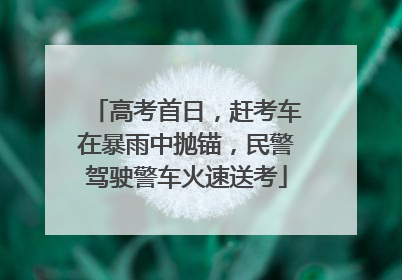 高考首日，赶考车在暴雨中抛锚，民警驾驶警车火速送考