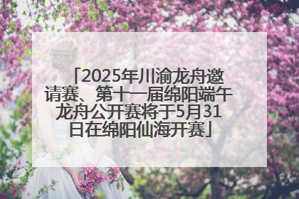 2025年川渝龙舟邀请赛、第十一届绵阳端午龙舟公开赛将于5月31日在绵阳仙海开赛