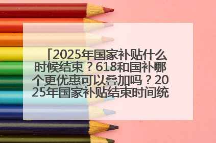 2025年国家补贴什么时候结束？618和国补哪个更优惠可以叠加吗？2025年国家补贴结束时间统一为12月31日