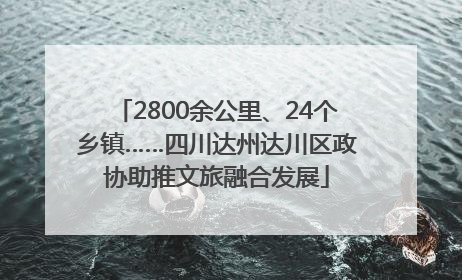 2800余公里、24个乡镇……四川达州达川区政协助推文旅融合发展