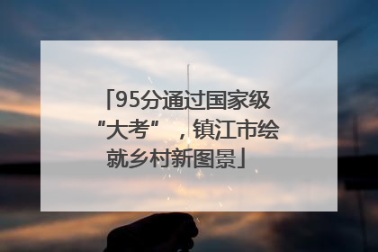 95分通过国家级“大考”，镇江市绘就乡村新图景